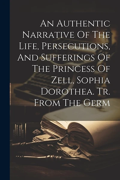 An Authentic Narrative Of The Life, Persecutions, And Sufferings Of The Princess Of Zell, Sophia Dorothea. Tr. From The Germ