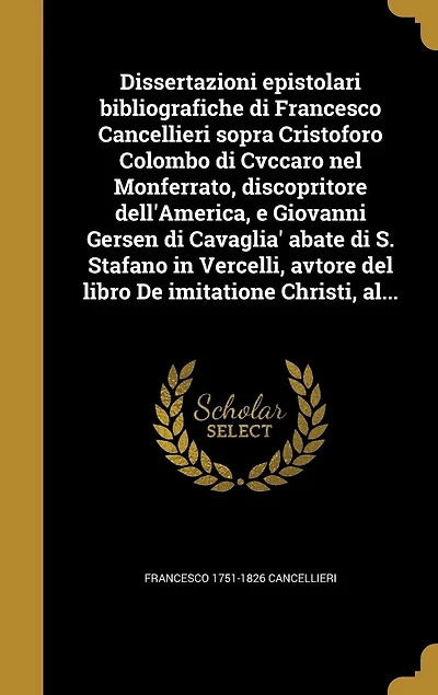 Dissertazioni epistolari bibliografiche di Francesco Cancellieri sopra Cristoforo Colombo di Cvccaro nel Monferrato, discopritore dell'America, e Giovanni Gersen di Cavaglia' abate di S. Stafano in Vercelli, avtore del libro De imitatione Christi, al...
