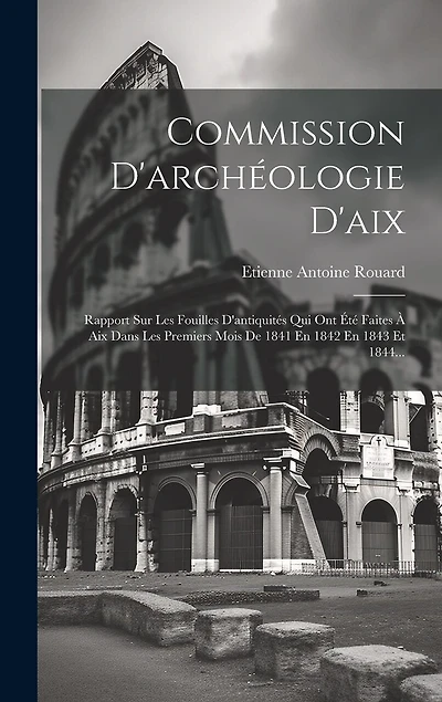 Commission D'archéologie D'aix: Rapport Sur Les Fouilles D'antiquités Qui Ont Été Faites À Aix Dans Les Premiers Mois De 1841 En 1842 En 1843 Et 1844...