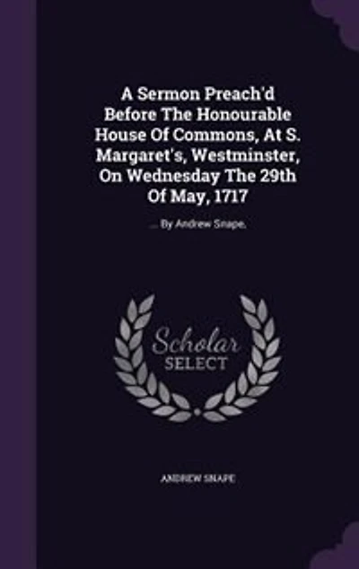 A Sermon Preach'd Before The Honourable House of Commons, at S. Margaret's, Westminster, on Wednesday 29th May, 1717. ... By Andrew Snape, Fourth Edition