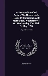 A Sermon Preach'd Before The Honourable House of Commons, at S. Margaret's, Westminster, on Wednesday 29th May, 1717. ... By Andrew Snape, Fourth Edition