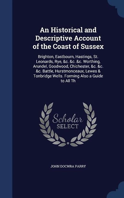 An Historical and Descriptive Account of the Coast Sussex: Brighton, Eastbourn, Hastings, St. Leonards, Rye, &c. Worthing, Arundel, Goodwood, Chichest