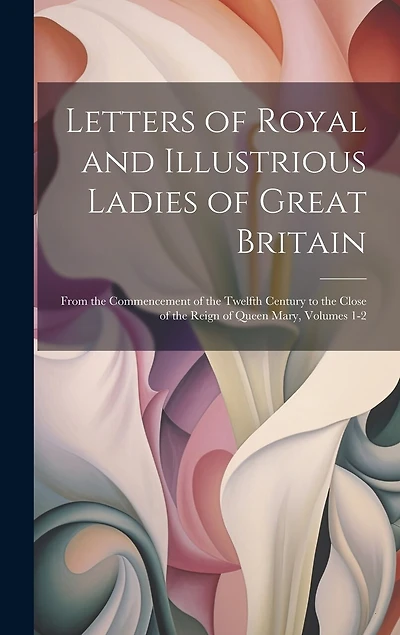 Letters of Royal and Illustrious Ladies of Great Britain: From the Commencement of the Twelfth Century to the Close of the Reign of Queen Mary, Volumes 1-2
