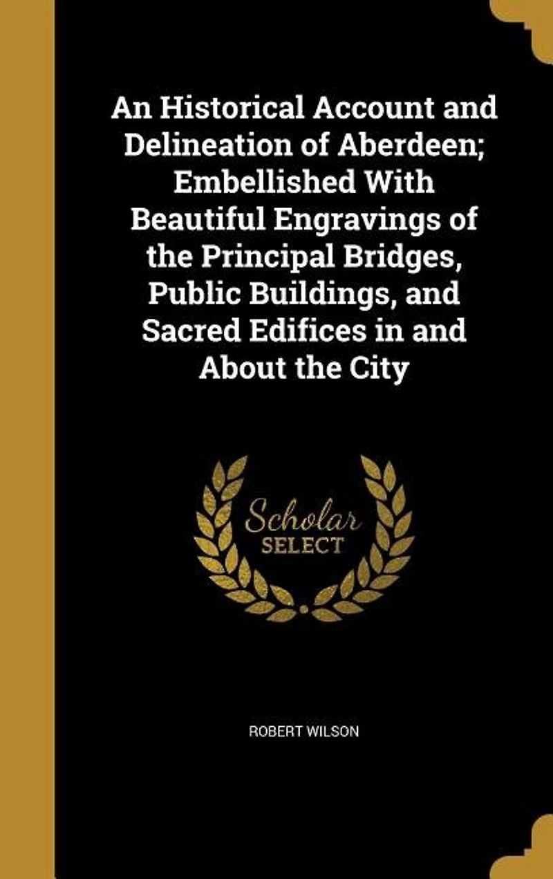 An Historical Account and Delineation of Aberdeen; Embellished With Beautiful Engravings of the Principal Bridges, Public Buildings, and Sacred Edifices in and About the City