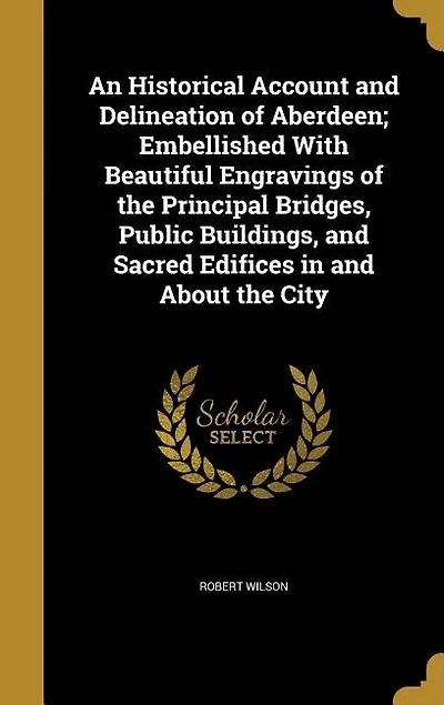 An Historical Account and Delineation of Aberdeen; Embellished With Beautiful Engravings of the Principal Bridges, Public Buildings, and Sacred Edifices in and About the City