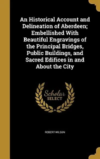 An Historical Account and Delineation of Aberdeen; Embellished With Beautiful Engravings of the Principal Bridges, Public Buildings, and Sacred Edifices in and About the City