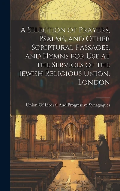 A Selection of Prayers, Psalms, and Other Scriptural Passages, and Hymns for Use at the Services of the Jewish Religious Union, London