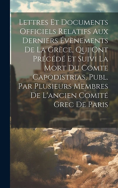 Lettres Et Documents Officiels Relatifs Aux Derniers Évènements De La Grèce, Qui Ont Précédé Et Suivi La Mort Du Comte Capodistrias, Publ. Par Plusieurs Membres De L'ancien Comité Grec De Paris