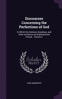 Discourses Concerning the Perfections of God: In Which His Holiness, Goodness, and Other Attributes are Explained and Proved .. Volume 2