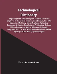 Technological Dictionary; English Spanish, Spanish-English, Of Words And Terms Employed In The Applied Sciences, Industrial Arts, Fine Arts, Mechanics, Machinery, Mines Metallurgy, Agriculture, Commerce, Navigation, Manufactures, Architecture, Civil And M