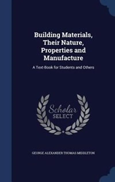 Building Materials, Their Nature, Properties and Manufacture: A Text-Book for Students and Others