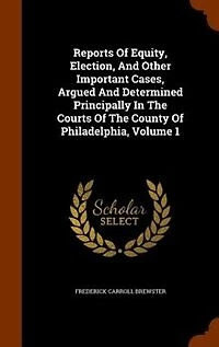 Reports Of Equity, Election, And Other Important Cases, Argued Determined Principally The Courts County Philadelphia, Volume 1