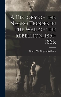 A History of the Negro Troops in the War of the Rebellion, 1861-1865;
