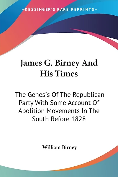 James G. Birney And His Times: The Genesis Of The Republican Party With Some Account Of Abolition Movements In The South Before 1828