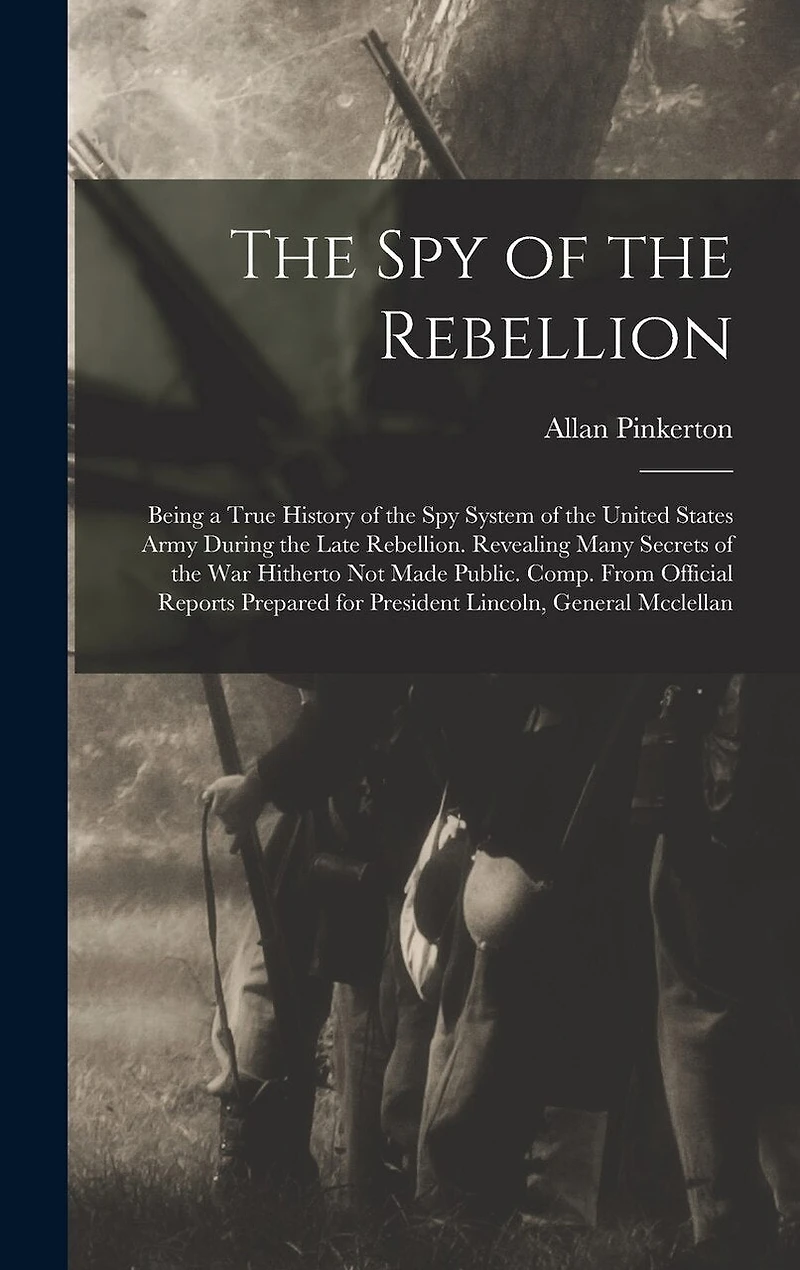 The Spy of the Rebellion: Being a True History of the Spy System of the United States Army During the Late Rebellion. Revealing Many Secrets of the War Hitherto Not Made Public. Comp. From Official Reports Prepared for President Lincoln, General Mcclellan