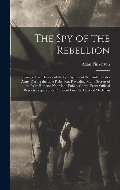 The Spy of the Rebellion: Being a True History of the Spy System of the United States Army During the Late Rebellion. Revealing Many Secrets of the War Hitherto Not Made Public. Comp. From Official Reports Prepared for President Lincoln, General Mcclellan
