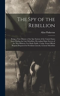 The Spy of the Rebellion: Being a True History of the Spy System of the United States Army During the Late Rebellion. Revealing Many Secrets of the War Hitherto Not Made Public. Comp. From Official Reports Prepared for President Lincoln, General Mcclellan