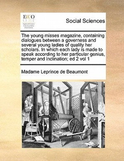 The Young Misses Magazine, Containing Dialogues Between A Governess And Several Young Ladies Of Quality Her Scholars. In Which Each Lady Is Made To Speak According To Her Particular Genius, Temper And Inclination; Ed 2 Vol 1