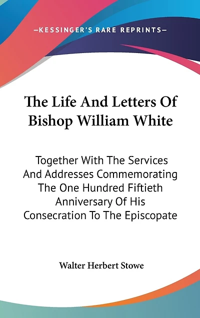 The Life And Letters Of Bishop William White: Together With The Services And Addresses Commemorating The One Hundred Fiftieth Anniversary Of His Consecration To The Episcopate