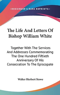 The Life And Letters Of Bishop William White: Together With The Services And Addresses Commemorating The One Hundred Fiftieth Anniversary Of His Consecration To The Episcopate