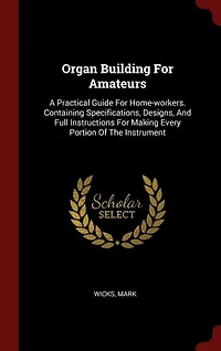 Organ Building for Amateurs: A Practical Guide Home-Workers, Containing Specifications, Designs, and Full Instructions M