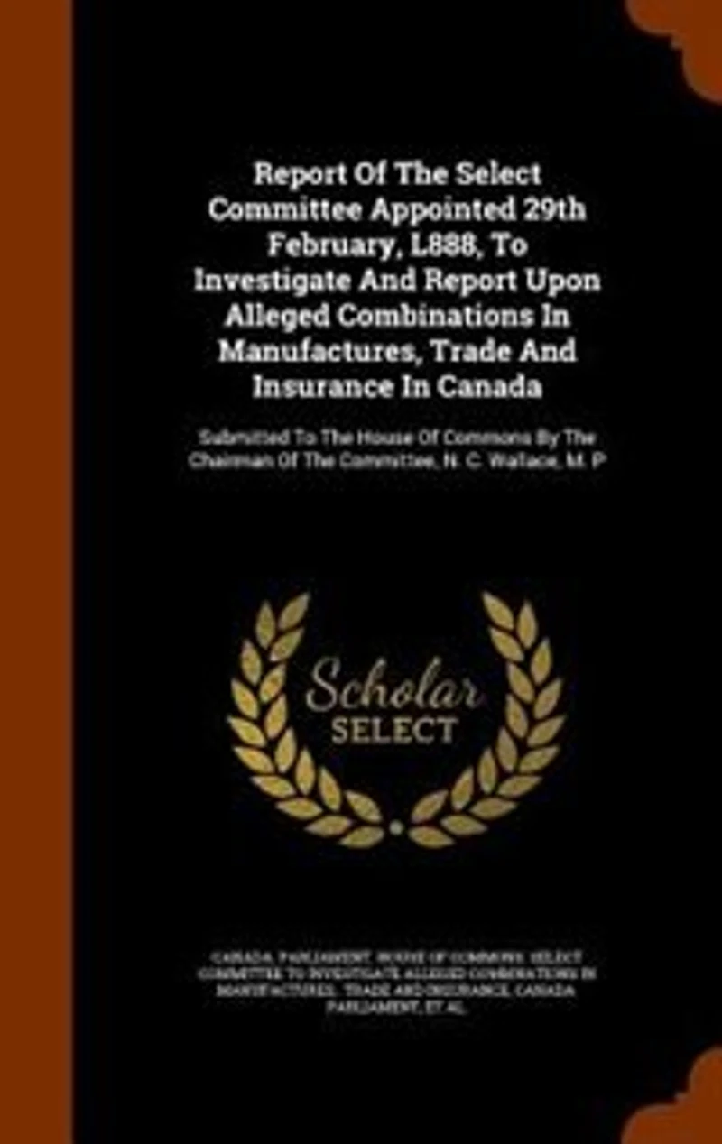 Report of the Select Committee Appointed 29th February, L888, to Investigate and Upon Alleged Combinations Manufactures, Trade Insurance Canada. Submitted House Commons by Chairman Committee, N. C. Wallace, M. P....