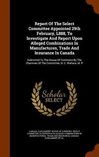 Report of the Select Committee Appointed 29th February, L888, to Investigate and Upon Alleged Combinations Manufactures, Trade Insurance Canada. Submitted House Commons by Chairman Committee, N. C. Wallace, M. P....