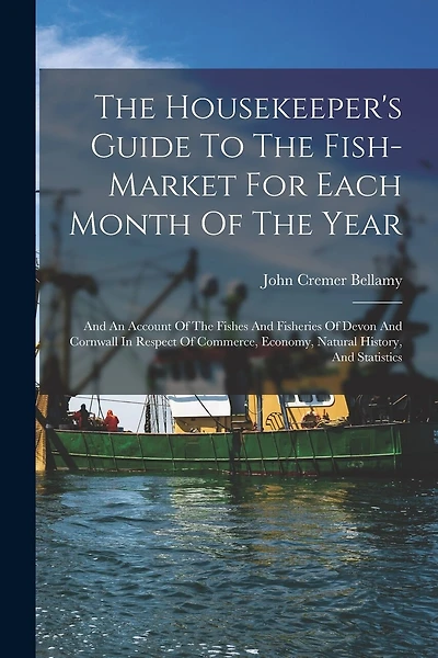 The Housekeeper's Guide To The Fish-market For Each Month Of The Year: And An Account Of The Fishes And Fisheries Of Devon And Cornwall In Respect Of Commerce, Economy, Natural History, And Statistics