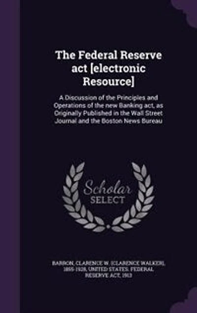 the Federal Reserve Act [electronic Resource]: A Discussion of Principles and Operations New Banking Act, as Originally Published Wall Street Journal Boston News Bureau