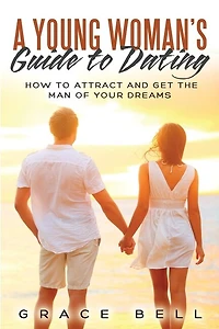 A Young Woman's Guide To Dating: How To Attract And Get The Man Of Your Dreams