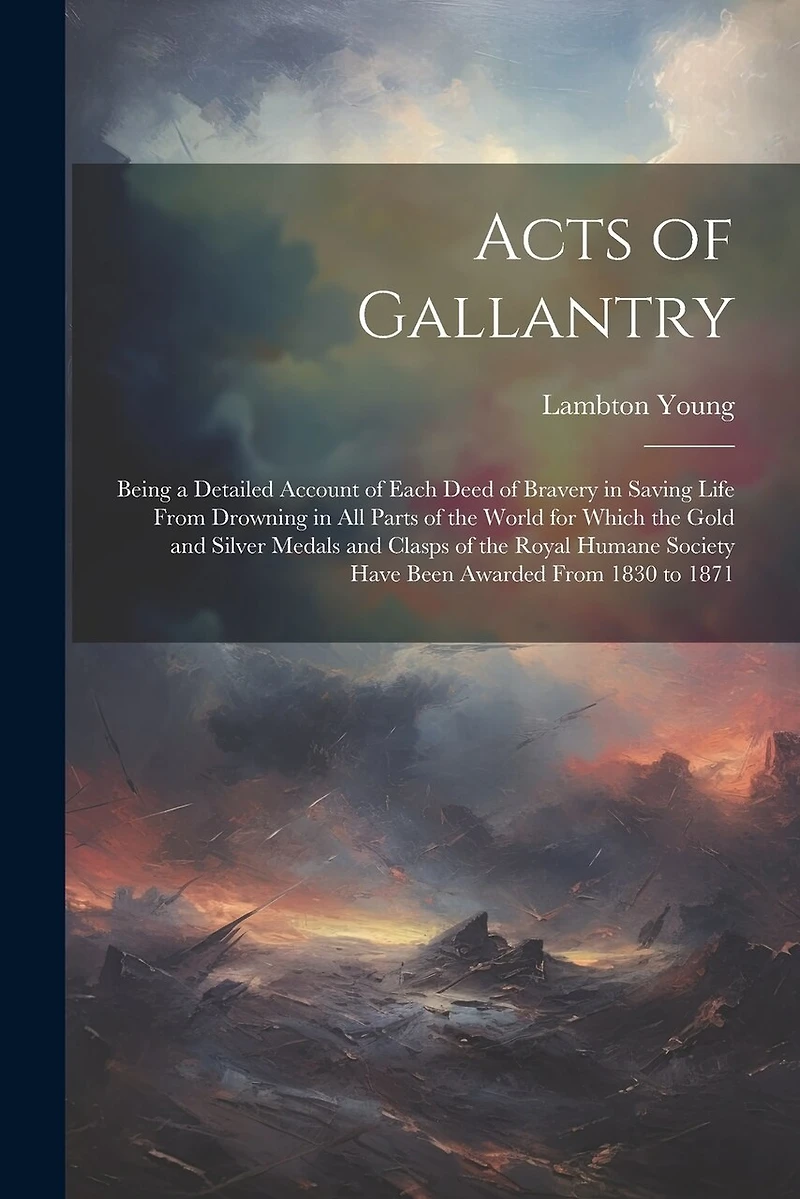 Acts of Gallantry: Being a Detailed Account of Each Deed of Bravery in Saving Life From Drowning in All Parts of the World for Which the Gold and Silver Medals and Clasps of the Royal Humane Society Have Been Awarded From 1830 to 1871