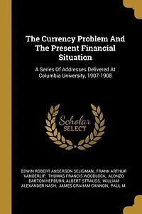 The Currency Problem And The Present Financial Situation: A Series Of Addresses Delivered At Columbia University, 1907-1908