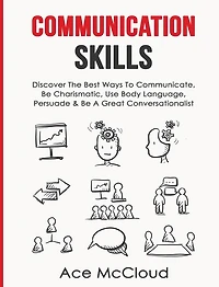 Communication Skills: Discover The Best Ways To Communicate, Be Charismatic, Use Body Language, Persuade & A Great Conversationalist