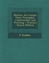 Electric Arc Lamps: Their Principles, Construction and Working - Primary Source Edition