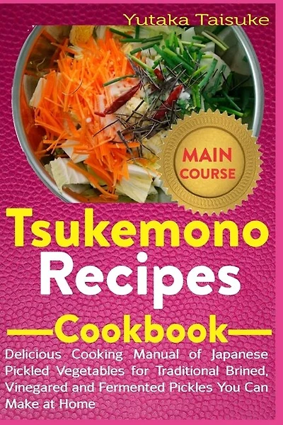 Tsukemono Recipes Cookbook: Delicious Cooking Manual of Japanese Pickled Vegetables for Traditional Brined, Vinegared and Fermented Pickles You Can Make at Home