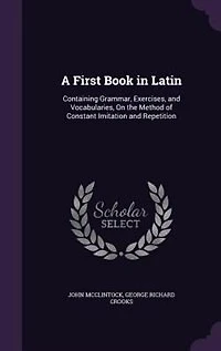 A First Book in Latin: Containing Grammar, Exercises, and Vocabularies, On the Method of Constant Imitation and Repetition