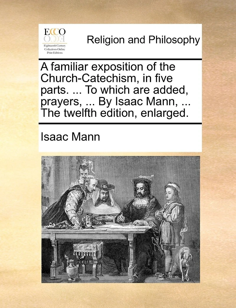 A Familiar Exposition Of The Church-catechism, In Five Parts. ... To Which Are Added, Prayers, ... By Isaac Mann, ... The Twelfth Edition, Enlarged.