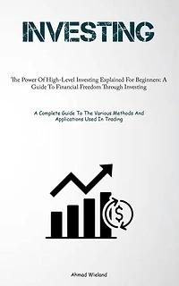 Investing: The Power Of High-Level Investing Explained For Beginners: A Guide To Financial Freedom Through Investing (A Complete Guide To The Various Methods And Applications Used In Trading)