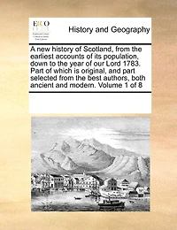 A new History of Scotland, From the Earliest Accounts its Population, Down to Year our Lord 1783. Part Which is Original, and Selected Best Authors, Both Ancient Modern. 8; Volume 1