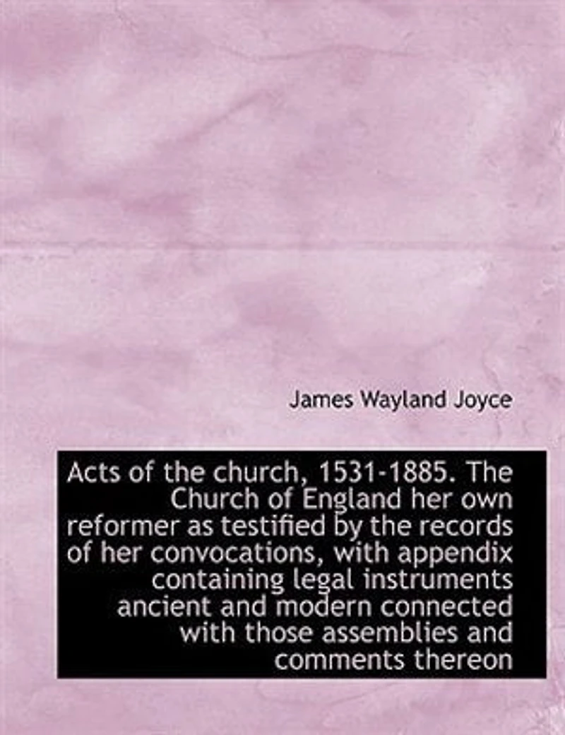 Acts of the Church, 1531-1885. Church England her own Reformer as Testified by Records Convocations, With Appendix Containing Legal Instruments Ancient and Modern Connected Those Assemblies Comments Thereon