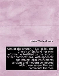 Acts of the Church, 1531-1885. Church England her own Reformer as Testified by Records Convocations, With Appendix Containing Legal Instruments Ancient and Modern Connected Those Assemblies Comments Thereon