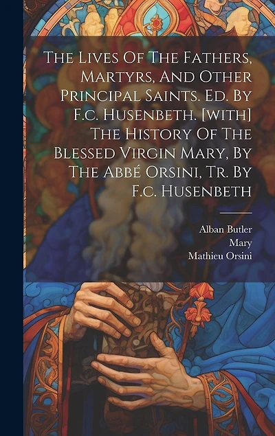 The Lives Of The Fathers, Martyrs, And Other Principal Saints. Ed. By F.c. Husenbeth. [with] The History Of The Blessed Virgin Mary, By The Abbé Orsini, Tr. By F.c. Husenbeth