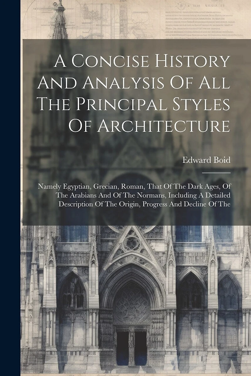 A Concise History And Analysis Of All The Principal Styles Of Architecture: Namely Egyptian, Grecian, Roman, That Of The Dark Ages, Of The Arabians And Of The Normans, Including A Detailed Description Of The Origin