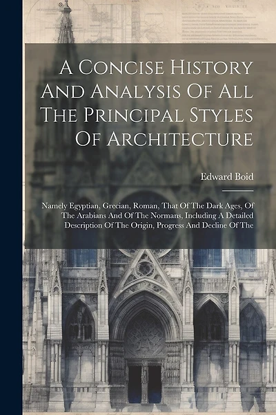 A Concise History And Analysis Of All The Principal Styles Of Architecture: Namely Egyptian, Grecian, Roman, That Of The Dark Ages, Of The Arabians And Of The Normans, Including A Detailed Description Of The Origin