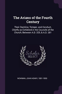 The Arians of the Fourth Century: Their Doctrine, Temper, and Conduct, Chiefly as Exhibited in the Councils of the Church, Between A.