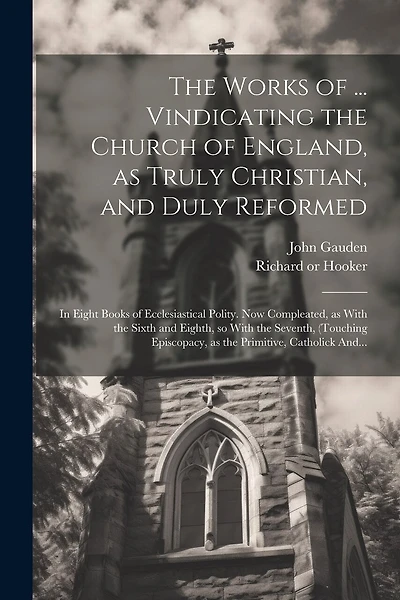 The Works of ... Vindicating the Church of England, as Truly Christian, and Duly Reformed: In Eight Books of Ecclesiastical Polity. Now Compleated, as With the Sixth and Eighth, so With the Seventh, (touching Episcopacy, as the Primitive, Catholick And...
