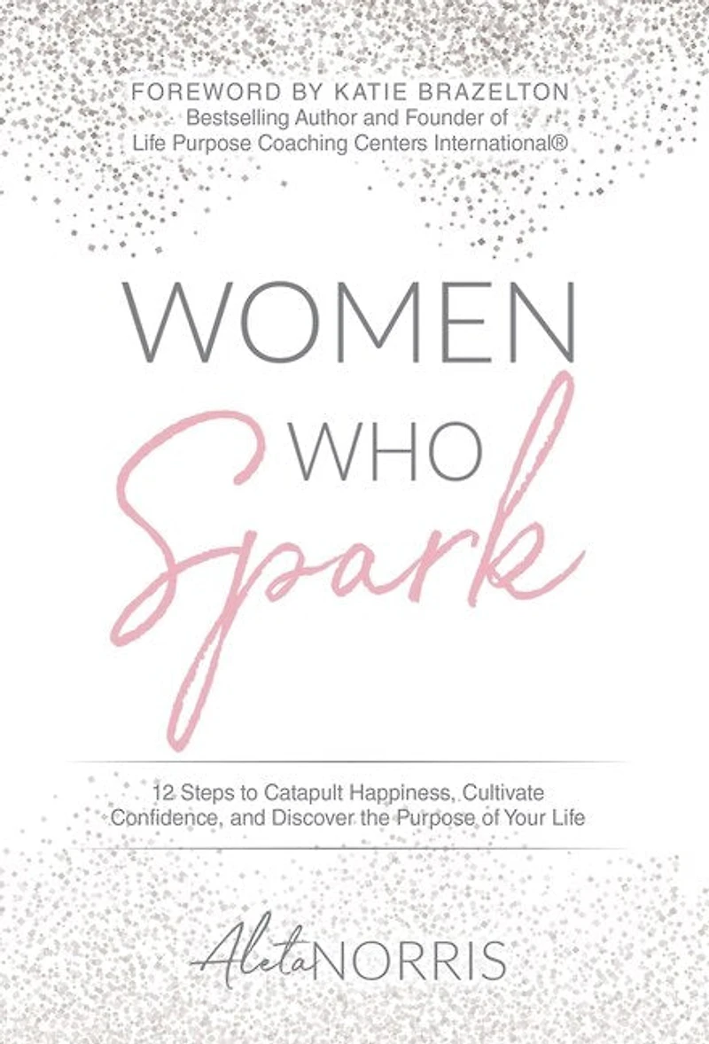 Women Who Spark: 12 Steps To Catapult Happiness, Cultivate Confidence And Discover The Purpose Of Your Life