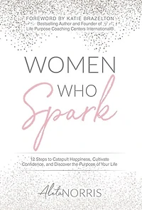 Women Who Spark: 12 Steps To Catapult Happiness, Cultivate Confidence And Discover The Purpose Of Your Life