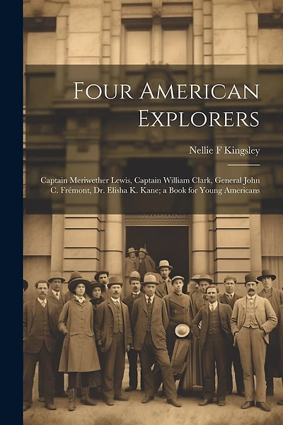 Four American Explorers: Captain Meriwether Lewis, Captain William Clark, General John C. Frémont, Dr. Elisha K. Kane; a Book for Young Americans