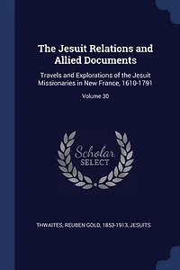 the Jesuit Relations and Allied Documents: Travels Explorations of Missionaries New France, 1610-1791; Volume 30